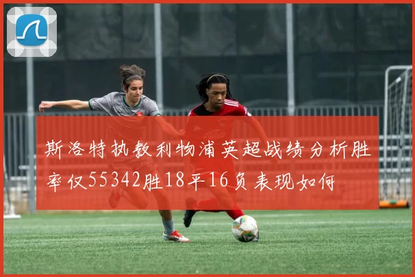 斯洛特执教利物浦英超战绩分析胜率仅55342胜18平16负表现如何