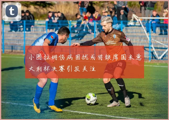 小图拉姆伤病困扰或将缺席国米意大利杯决赛引发关注