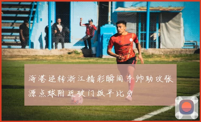 海港逆转浙江精彩瞬间李帅助攻张源点球附近破门扳平比分