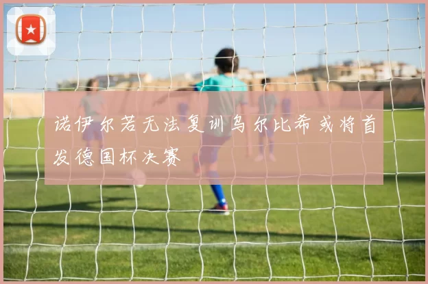 诺伊尔若无法复训乌尔比希或将首发德国杯决赛