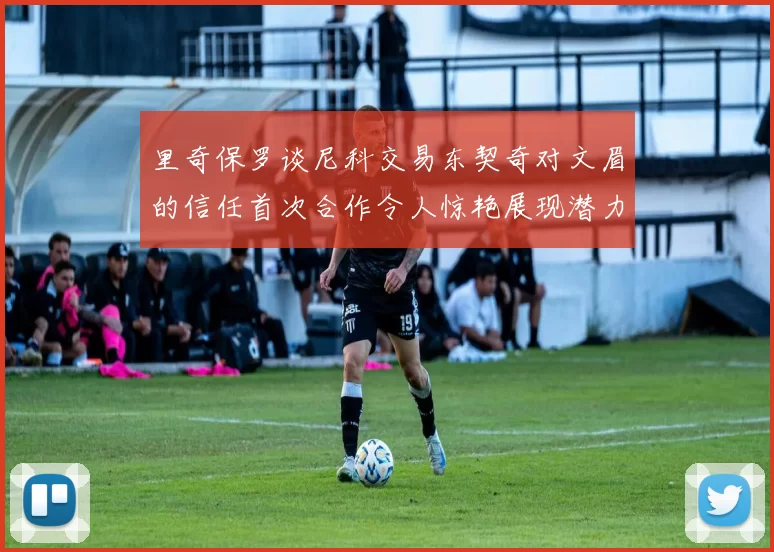 里奇保罗谈尼科交易东契奇对文眉的信任首次合作令人惊艳展现潜力