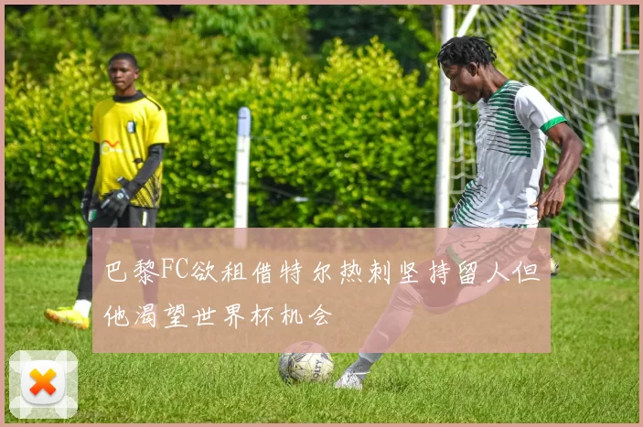 巴黎FC欲租借特尔热刺坚持留人但他渴望世界杯机会