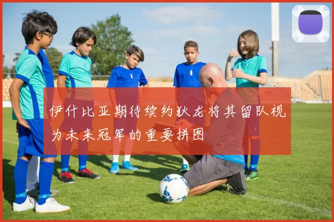 伊什比亚期待续约狄龙将其留队视为未来冠军的重要拼图