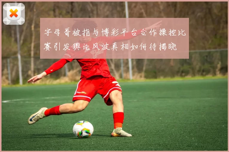 字母哥被指与博彩平台合作操控比赛引发舆论风波真相如何待揭晓
