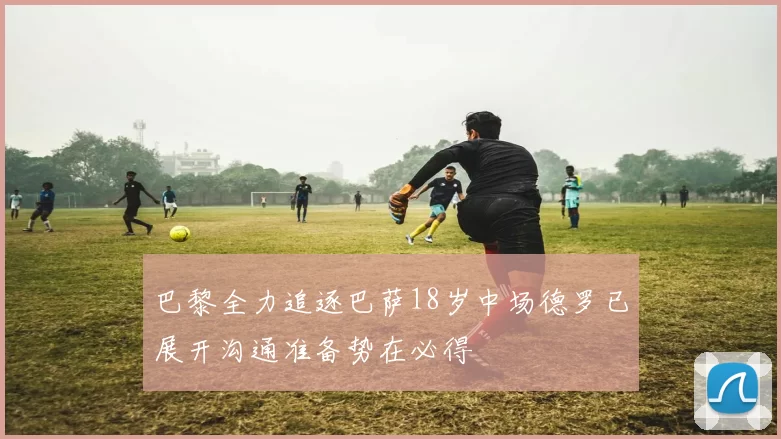 巴黎全力追逐巴萨18岁中场德罗已展开沟通准备势在必得