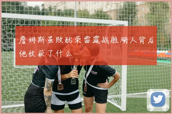 詹姆斯虽败犹荣雷霆战胜湖人背后他收获了什么