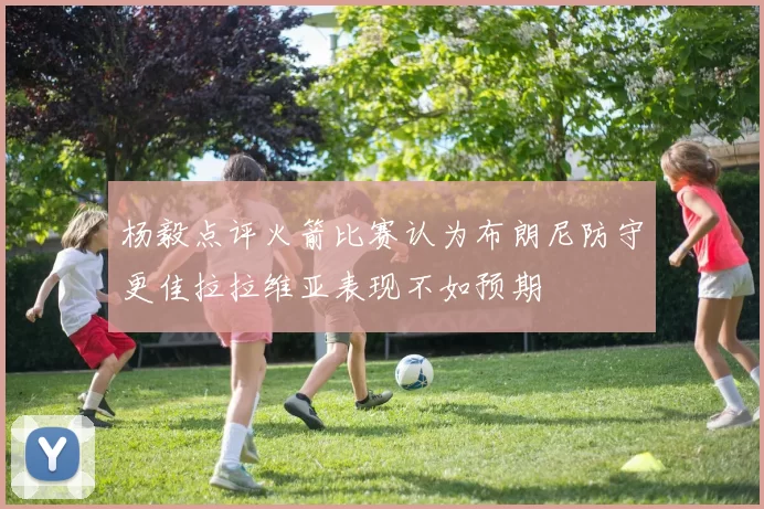 杨毅点评火箭比赛认为布朗尼防守更佳拉拉维亚表现不如预期