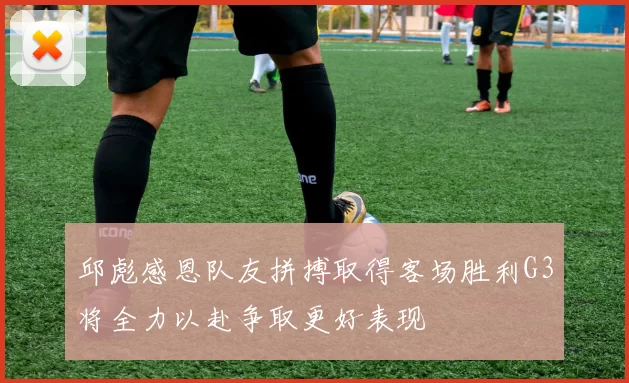 邱彪感恩队友拼搏取得客场胜利G3将全力以赴争取更好表现