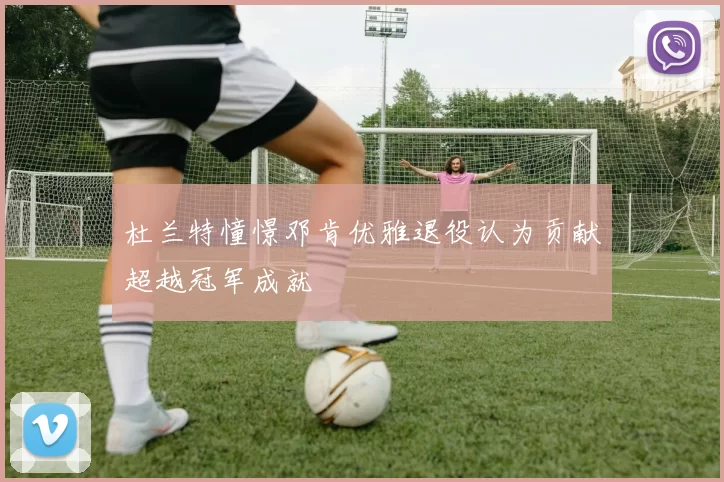杜兰特憧憬邓肯优雅退役认为贡献超越冠军成就